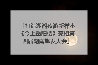 打造湖湘夜游新样本《今上岳阳楼》亮相第四届湖南旅发大会