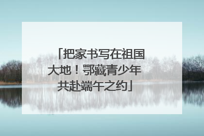 把家书写在祖国大地！鄂藏青少年共赴端午之约