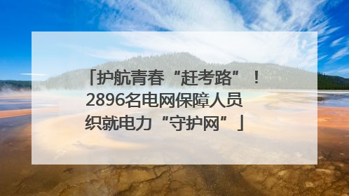 护航青春“赶考路”！2896名电网保障人员织就电力“守护网”