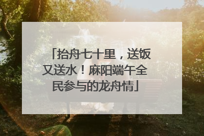 抬舟七十里，送饭又送水！麻阳端午全民参与的龙舟情