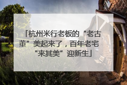 杭州米行老板的“老古董”美起来了，百年老宅“来其美”迎新生