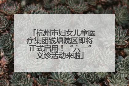 杭州市妇女儿童医疗集团钱塘院区即将正式启用！“六一”义诊活动来啦