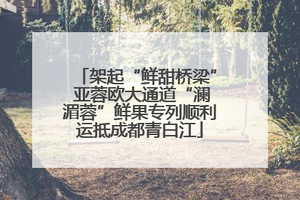架起“鲜甜桥梁” 亚蓉欧大通道“澜湄蓉”鲜果专列顺利运抵成都青白江