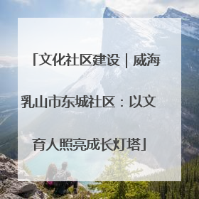 文化社区建设｜威海乳山市东城社区：以文育人照亮成长灯塔