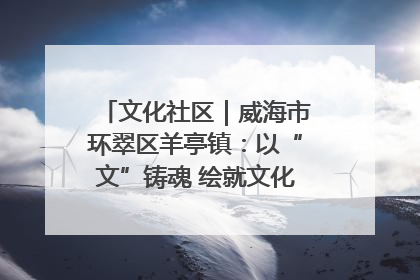 文化社区｜威海市环翠区羊亭镇：以“文”铸魂 绘就文化社区新画卷