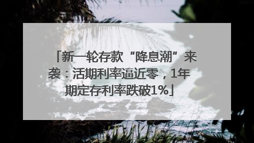 新一轮存款“降息潮”来袭：活期利率逼近零，1年期定存利率跌破1%