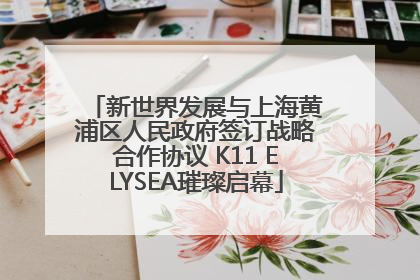 新世界发展与上海黄浦区人民政府签订战略合作协议 K11 ELYSEA璀璨启幕