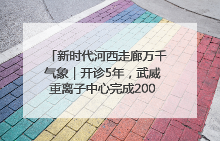 新时代河西走廊万千气象｜开诊5年，武威重离子中心完成2000余例患者治疗