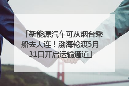 新能源汽车可从烟台乘船去大连！渤海轮渡5月31日开启运输通道