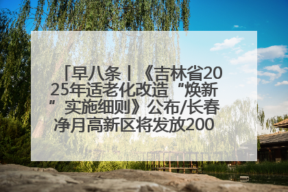 早八条丨《吉林省2025年适老化改造“焕新”实施细则》公布/长春净月高新区将发放200万元汽车消费券！