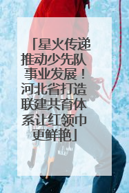 星火传递推动少先队事业发展！河北省打造联建共育体系让红领巾更鲜艳