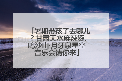 暑期带孩子去哪儿？甘肃天水麻辣烫、鸣沙山·月牙泉星空音乐会请你来