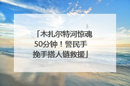 木扎尔特河惊魂50分钟！警民手挽手搭人链救援