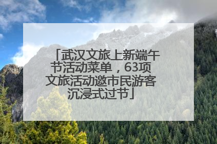 武汉文旅上新端午节活动菜单，63项文旅活动邀市民游客沉浸式过节