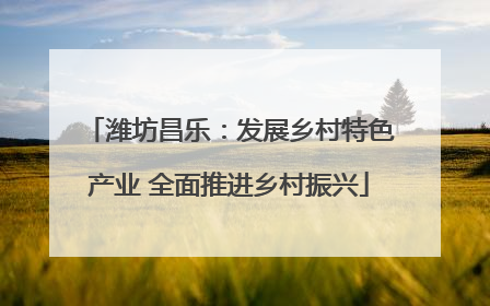 潍坊昌乐：发展乡村特色产业 全面推进乡村振兴