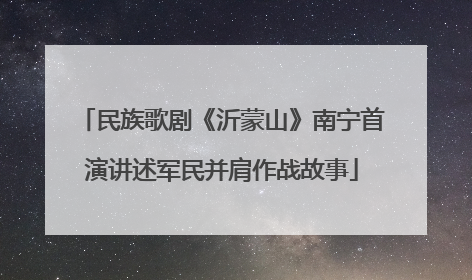 民族歌剧《沂蒙山》南宁首演讲述军民并肩作战故事