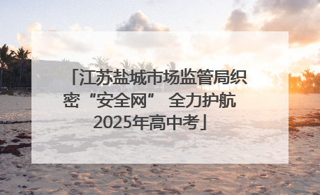 江苏盐城市场监管局织密“安全网” 全力护航2025年高中考