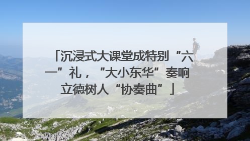 沉浸式大课堂成特别“六一”礼，“大小东华”奏响立德树人“协奏曲”