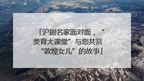 沪剧名家面对面，“美育大课堂”与您共赏“敦煌女儿”的故事