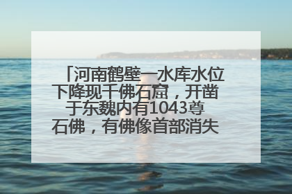 河南鹤壁一水库水位下降现千佛石窟，开凿于东魏内有1043尊石佛，有佛像首部消失，水库管理方回应