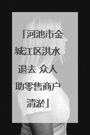 河池市金城江区洪水退去 众人助零售商户清淤