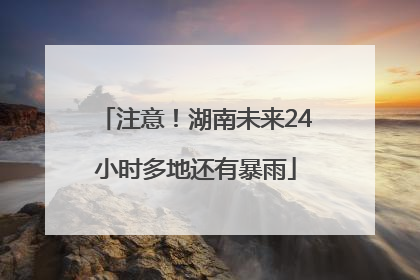 注意！湖南未来24小时多地还有暴雨