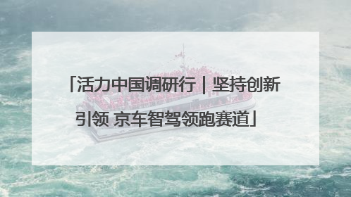 活力中国调研行｜坚持创新引领 京车智驾领跑赛道