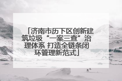济南市历下区创新建筑垃圾“一案三查”治理体系 打造全链条闭环管理新范式