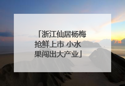 浙江仙居杨梅抢鲜上市 小水果闯出大产业