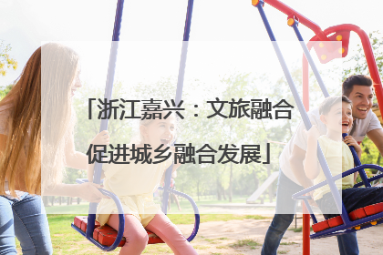 浙江嘉兴：文旅融合促进城乡融合发展