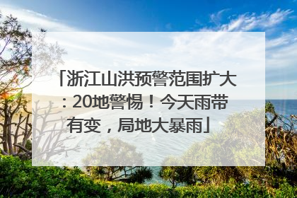浙江山洪预警范围扩大：20地警惕！今天雨带有变，局地大暴雨