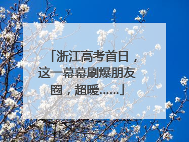 浙江高考首日，这一幕幕刷爆朋友圈，超暖……