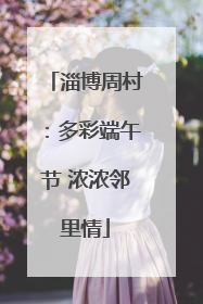 淄博周村：多彩端午节 浓浓邻里情