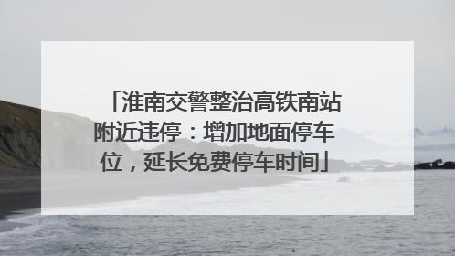 淮南交警整治高铁南站附近违停：增加地面停车位，延长免费停车时间