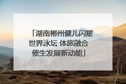 湖南郴州健儿闪耀世界泳坛 体旅融合催生发展新动能