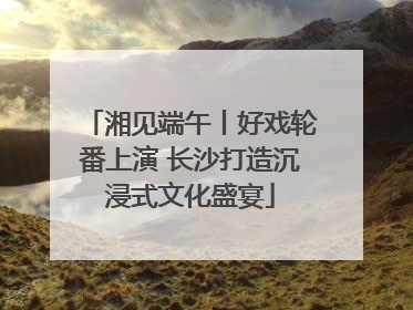 湘见端午丨好戏轮番上演 长沙打造沉浸式文化盛宴