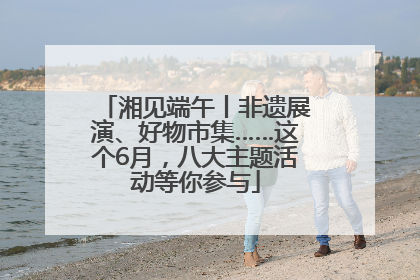 湘见端午丨非遗展演、好物市集……这个6月，八大主题活动等你参与
