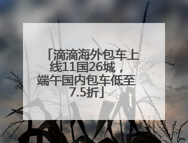 滴滴海外包车上线11国26城，端午国内包车低至7.5折