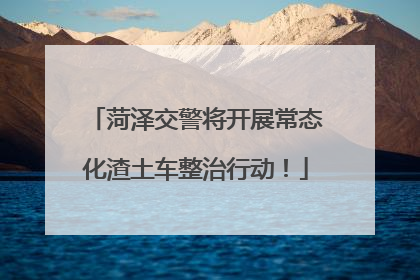 菏泽交警将开展常态化渣土车整治行动！