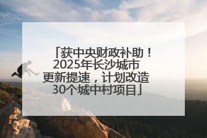 获中央财政补助！2025年长沙城市更新提速，计划改造30个城中村项目