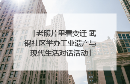 老照片里看变迁 武锅社区举办工业遗产与现代生活对话活动
