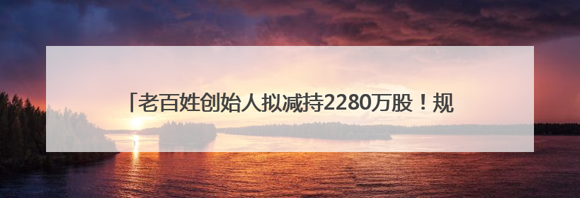 老百姓创始人拟减持2280万股！规模逼近前四次减持总和，创历史新高