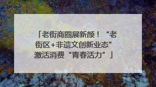 老街商圈展新颜！“老街区+非遗文创新业态”激活消费“青春活力”