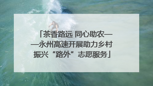 茶香路远 同心助农——永州高速开展助力乡村振兴“路外”志愿服务