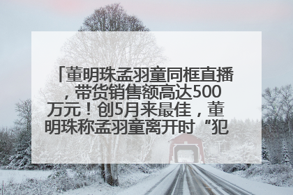 董明珠孟羽童同框直播，带货销售额高达500万元！创5月来最佳，董明珠称孟羽童离开时“犯了很大的错”