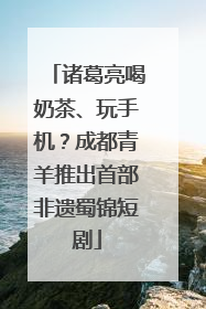 诸葛亮喝奶茶、玩手机？成都青羊推出首部非遗蜀锦短剧