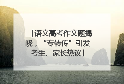 语文高考作文题揭晓，“专转传”引发考生、家长热议
