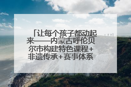 让每个孩子都动起来——内蒙古呼伦贝尔市构建特色课程+非遗传承+赛事体系校园体育生态链