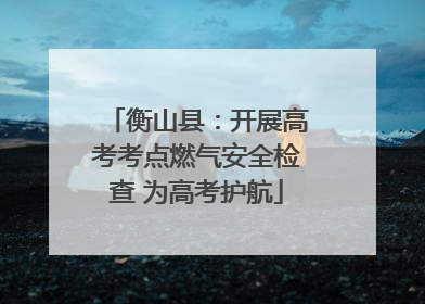 衡山县：开展高考考点燃气安全检查 为高考护航