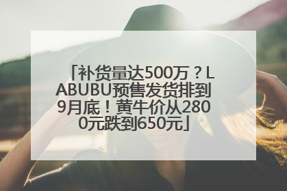 补货量达500万？LABUBU预售发货排到9月底！黄牛价从2800元跌到650元